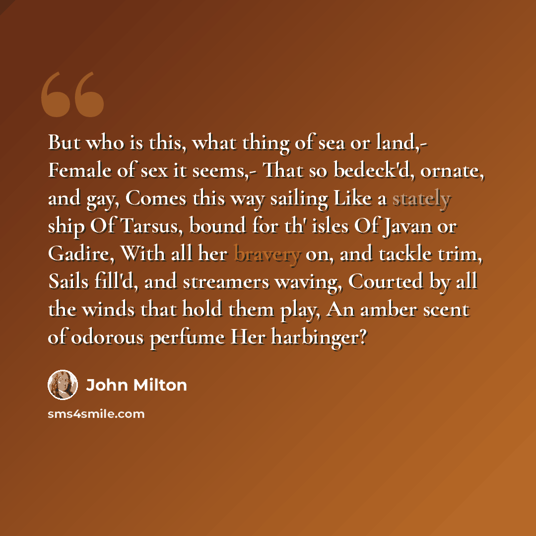 “But who is this, what thing of sea or land,- Female of sex it seems,- That so bedeck'd, ornate, and gay, Comes this way sailing Like a stately ship Of Tarsus, bound for th' isles Of Javan or Gadire, With all her bravery on, and tackle trim, Sails fill'd, and streamers waving, Courted by all the…” quote by John Milton