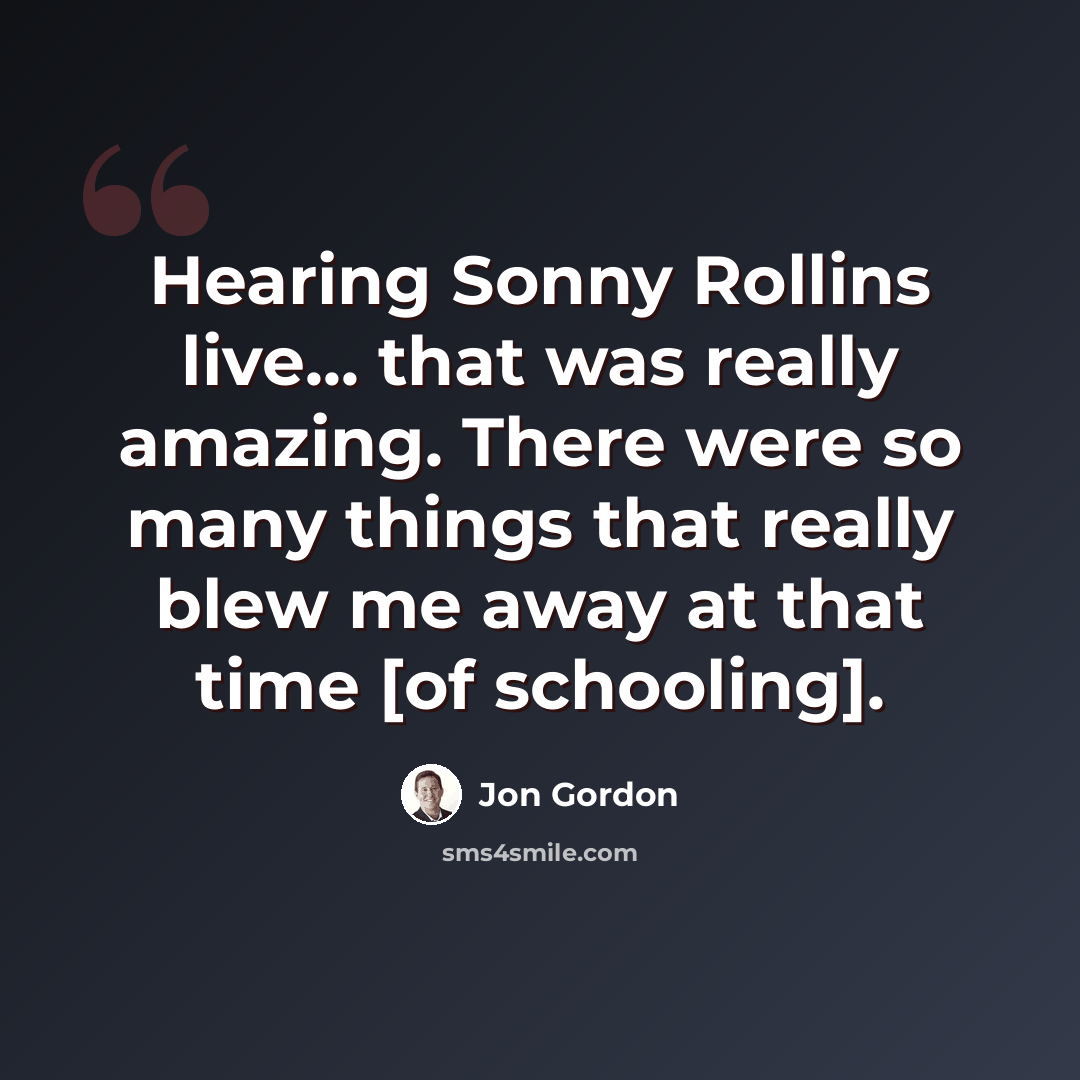 “Hearing Sonny Rollins live... that was really amazing. There were so many things that really blew me away at that time [of schooling].” quote by Jon Gordon