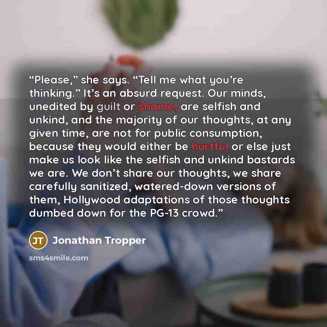 “Please,” she says. “Tell me what you’re thinking.” It’s an absurd request. Our minds, unedited by guilt or shame, are selfish and unkind, and the majority of our thoughts, at any given time, are not for public consumption, because they would either be hurtful or else just make us look like the…” quote by Jonathan Tropper