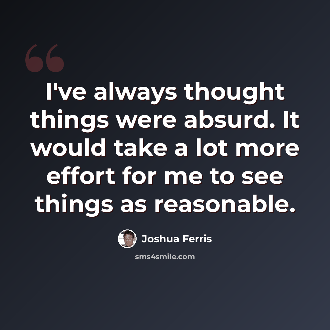 “I've always thought things were absurd. It would take a lot more effort for me to see things as reasonable.” quote by Joshua Ferris
