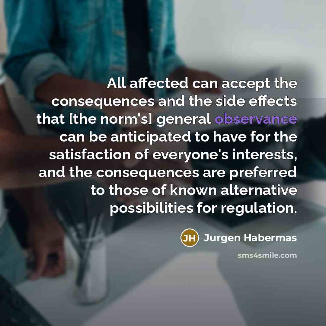 “All affected can accept the consequences and the side effects that [the norm's] general observance can be anticipated to have for the satisfaction of everyone's interests, and the consequences are preferred to those of known alternative possibilities for regulation.” quote by Jurgen Habermas