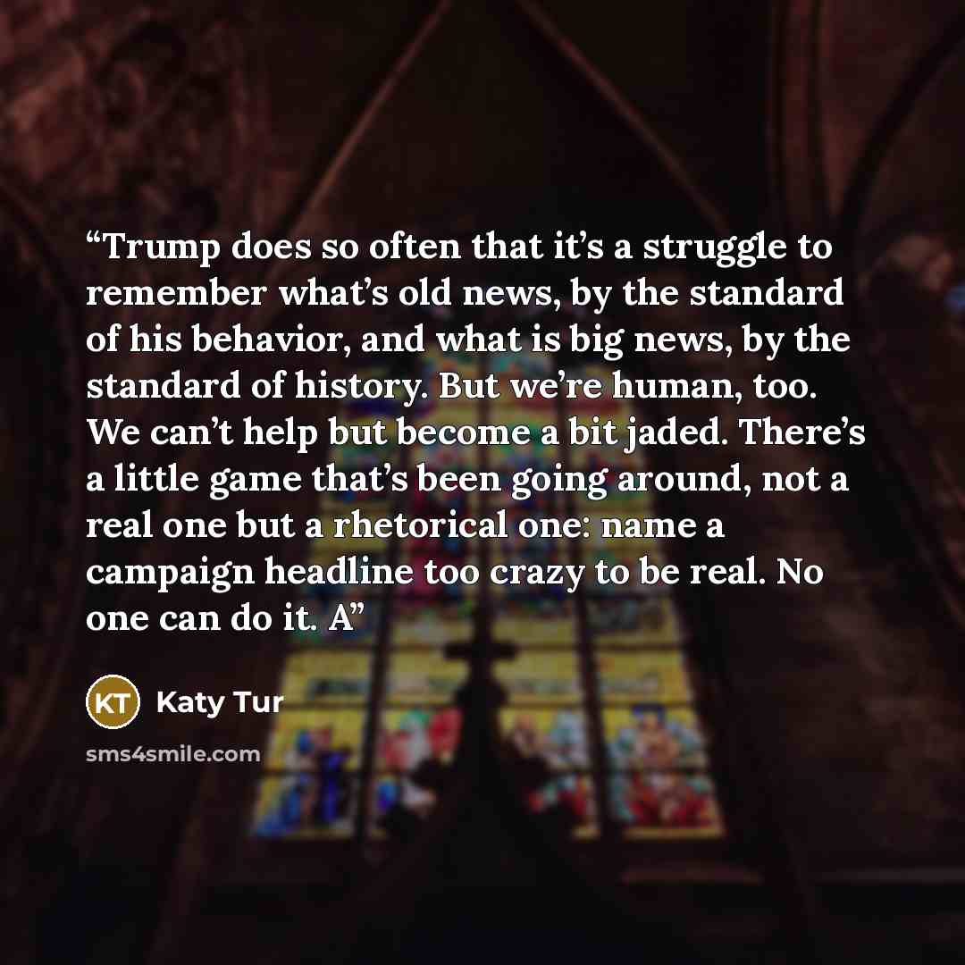 “Trump does so often that it’s a struggle to remember what’s old news, by the standard of his behavior, and what is big news, by the standard of history. But we’re human, too. We can’t help but become a bit jaded. There’s a little game that’s been going around, not a real one but a rhetorical one…” quote by Katy Tur