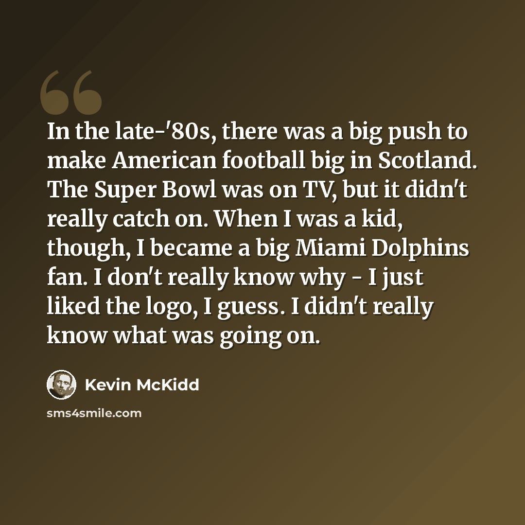 “In the late-'80s, there was a big push to make American football big in Scotland. The Super Bowl was on TV, but it didn't really catch on. When I was a kid, though, I became a big Miami Dolphins fan. I don't really know why - I just liked the logo, I guess. I didn't really know what was going on.” quote by Kevin McKidd