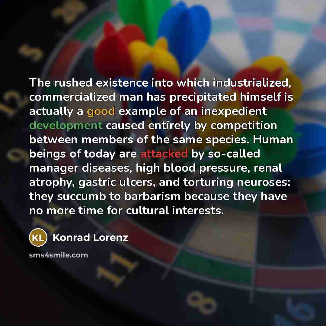 “The rushed existence into which industrialized, commercialized man has precipitated himself is actually a good example of an inexpedient development caused entirely by competition between members of the same species. Human beings of today are attacked by so-called manager diseases, high blood…” quote by Konrad Lorenz