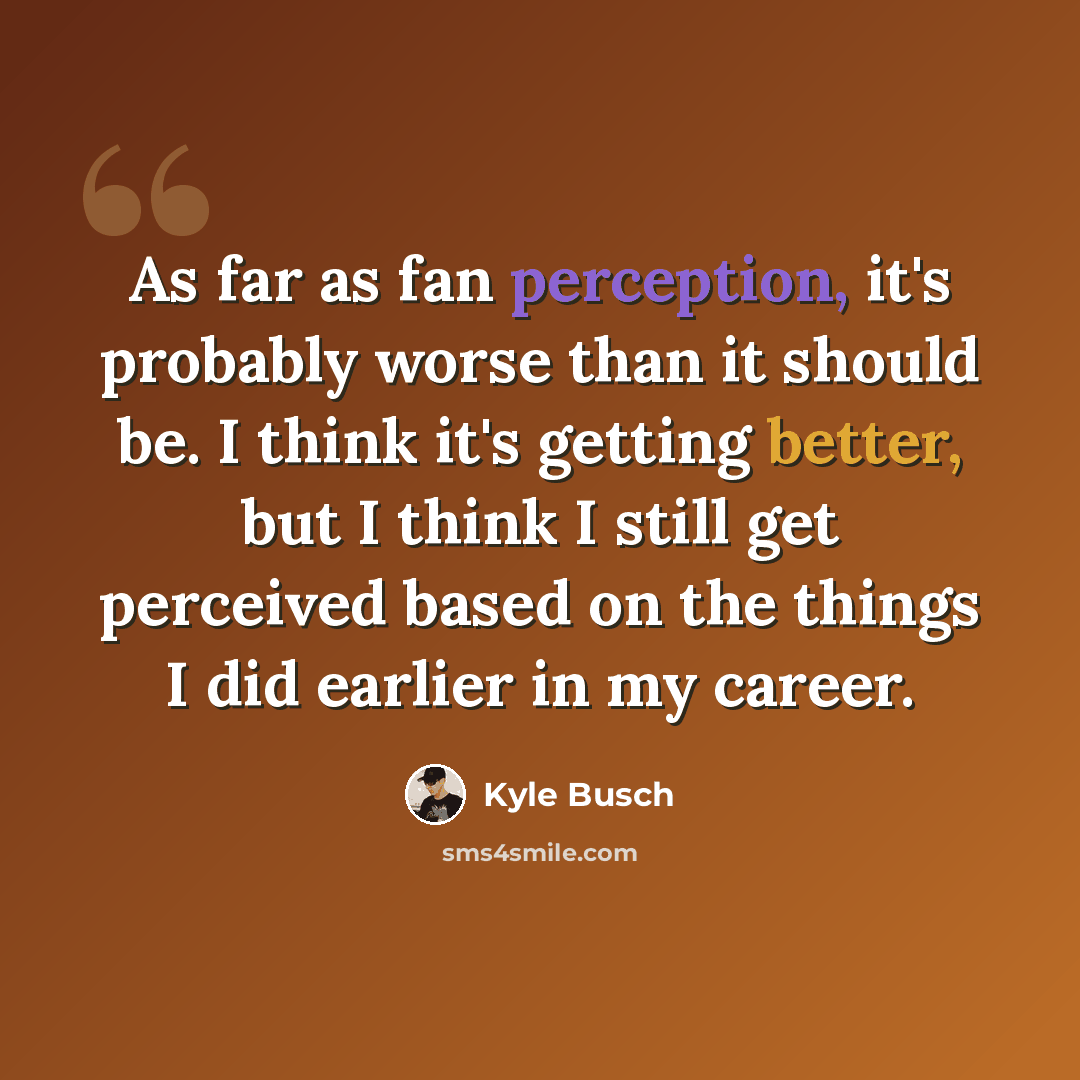 “As far as fan perception, it's probably worse than it should be. I think it's getting better, but I think I still get perceived based on the things I did earlier in my career.” quote by Kyle Busch