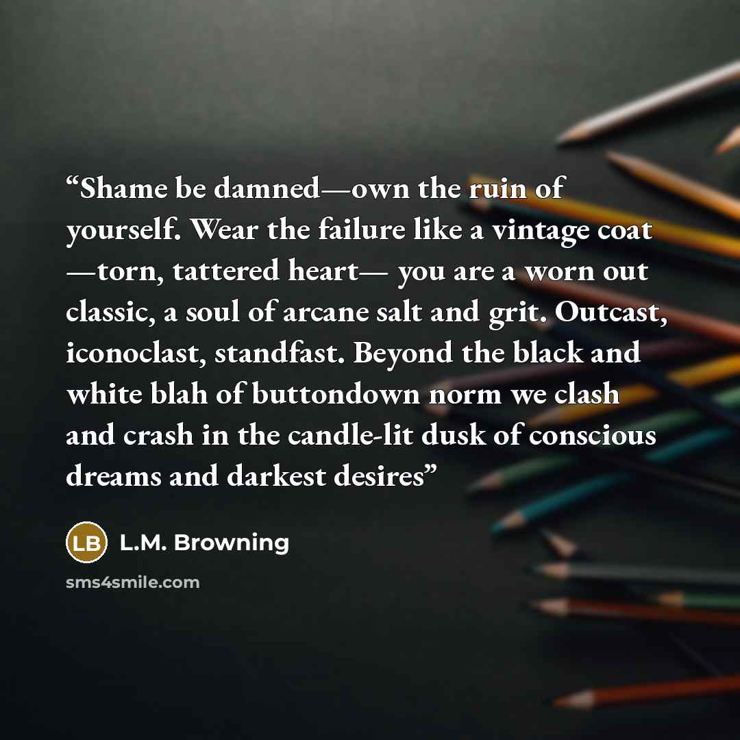 “Shame be damned—own the ruin of yourself. Wear the failure like a vintage coat —torn, tattered heart— you are a worn out classic, a soul of arcane salt and grit. Outcast, iconoclast, standfast. Beyond the black and white blah of buttondown norm we clash and crash in the candle-lit dusk of…” quote by L.M. Browning
