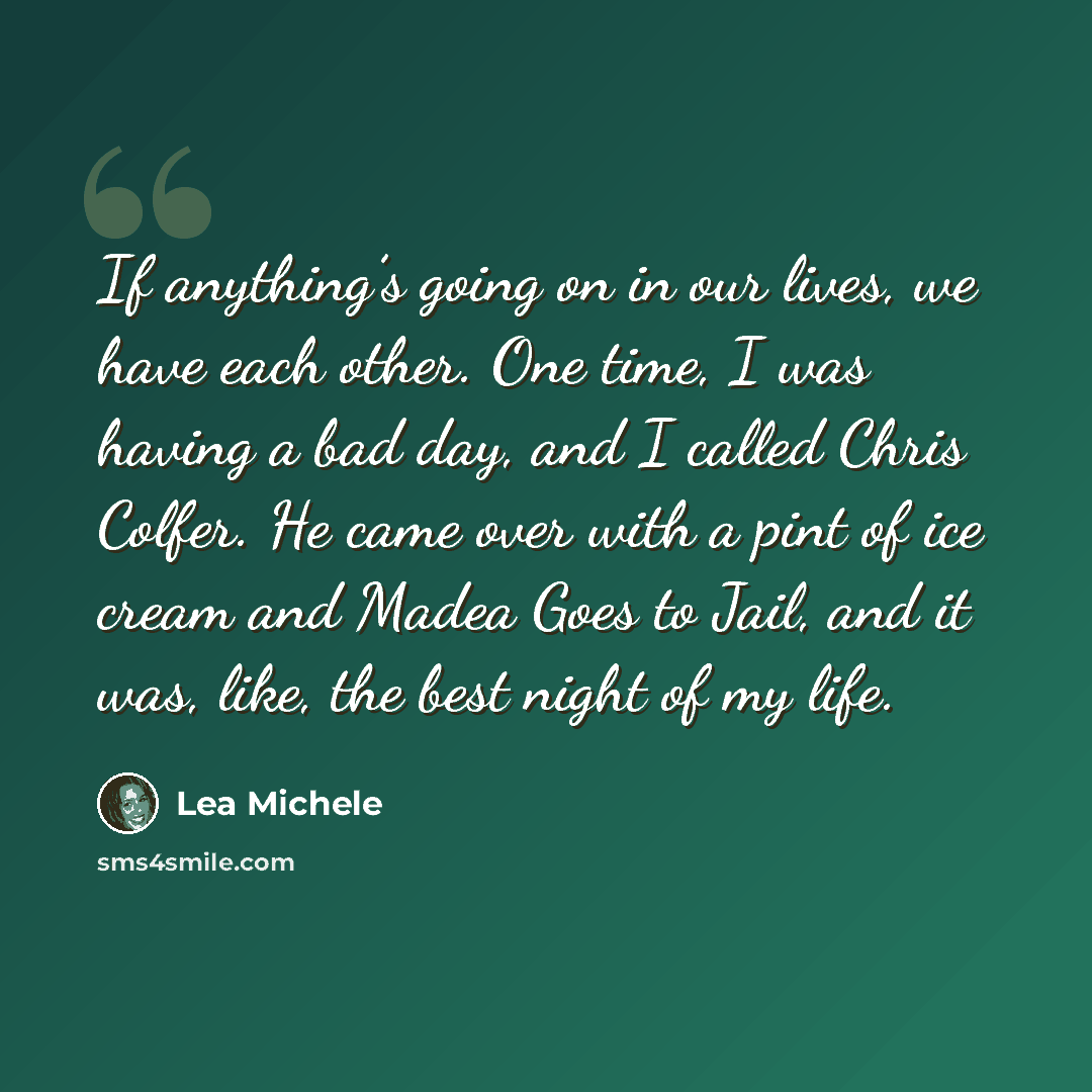 “If anything’s going on in our lives, we have each other. One time, I was having a bad day, and I called Chris Colfer. He came over with a pint of ice cream and Madea Goes to Jail, and it was, like, the best night of my life.” quote by Lea Michele