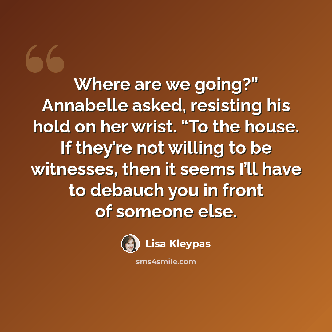 “Where are we going?” Annabelle asked, resisting his hold on her wrist. “To the house. If they’re not willing to be witnesses, then it seems I’ll have to debauch you in front of someone else.” quote by Lisa Kleypas