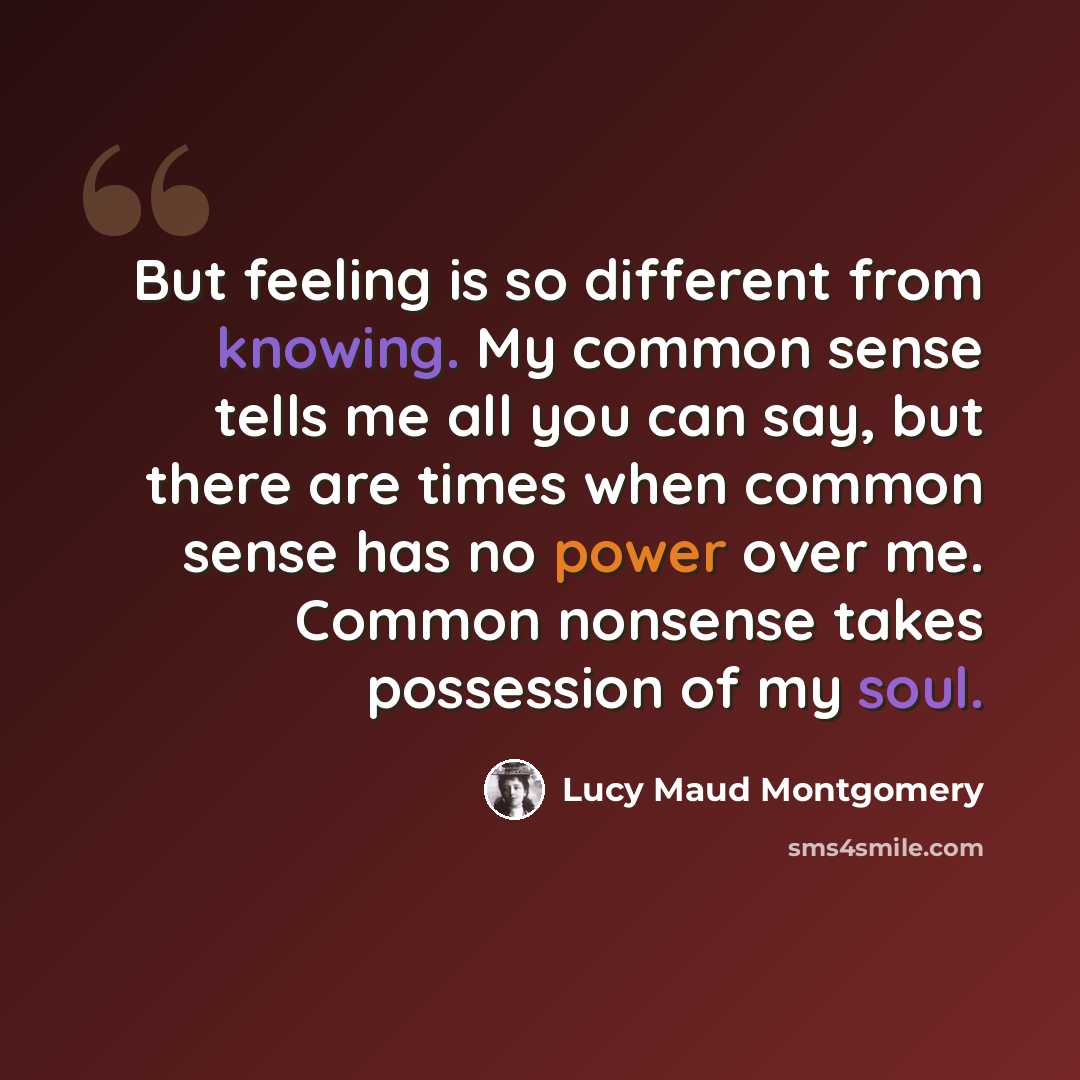 “But feeling is so different from knowing. My common sense tells me all you can say, but there are times when common sense has no power over me. Common nonsense takes possession of my soul.” quote by Lucy Maud Montgomery