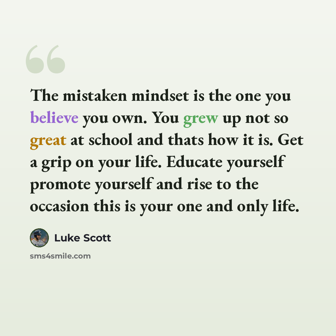 “The mistaken mindset is the one you believe you own. You grew up not so great at school and thats how it is. Get a grip on your life. Educate yourself promote yourself and rise to the occasion this is your one and only life.” quote by Luke Scott