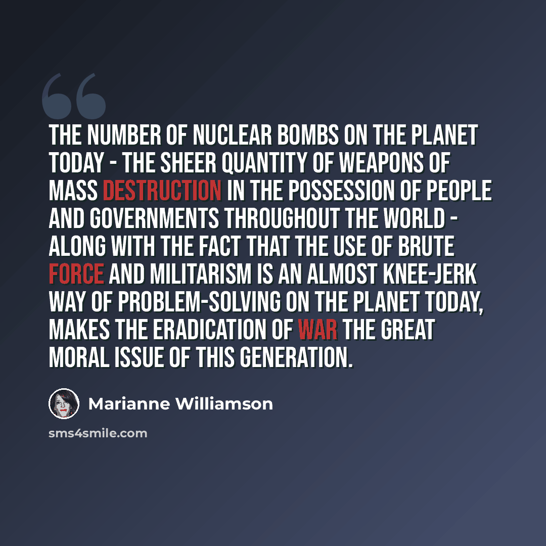 “The number of nuclear bombs on the planet today - the sheer quantity of weapons of mass destruction in the possession of people and governments throughout the world - along with the fact that the use of brute force and militarism is an almost knee-jerk way of problem-solving on the planet today…” quote by Marianne Williamson