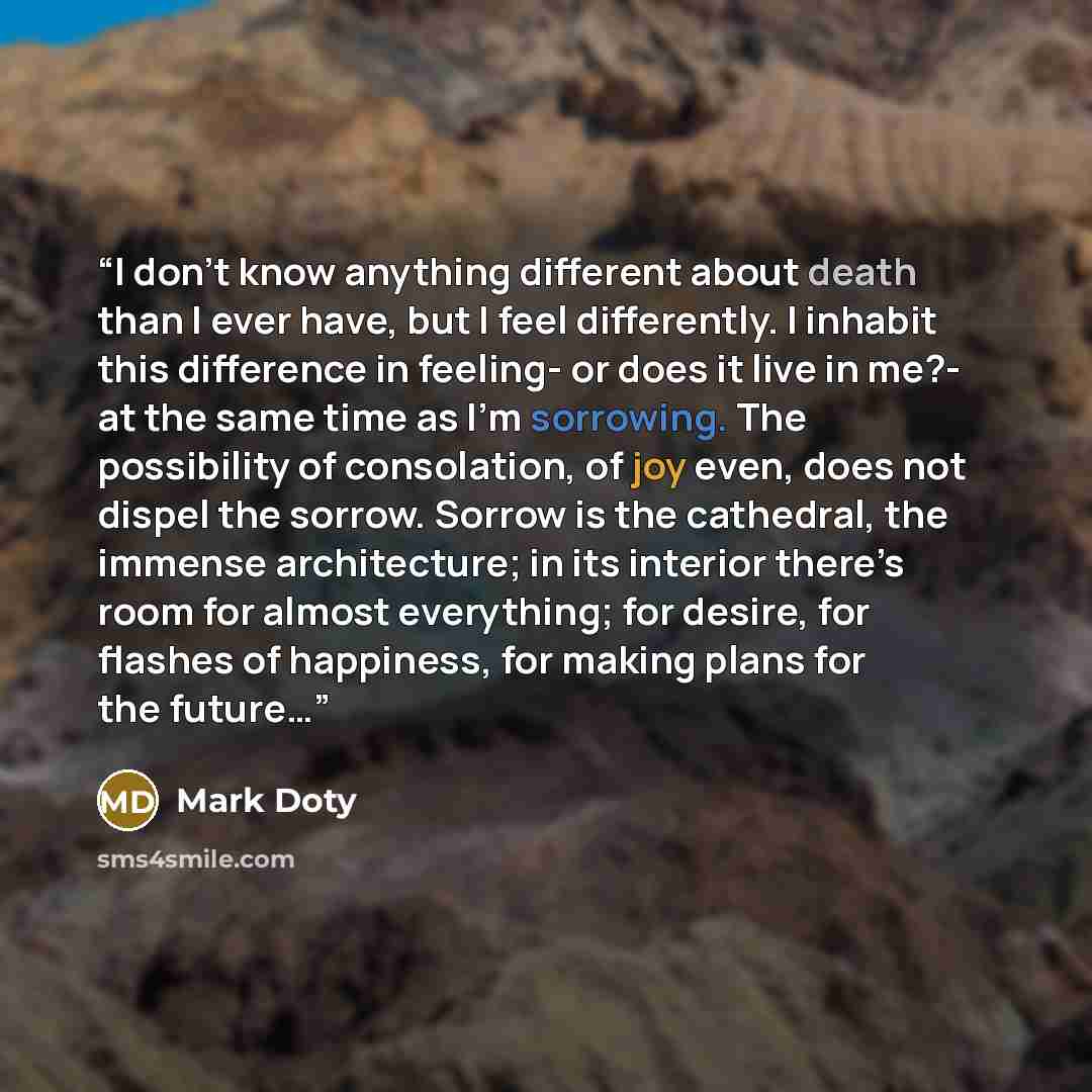 “I don’t know anything different about death than I ever have, but I feel differently. I inhabit this difference in feeling- or does it live in me?- at the same time as I’m sorrowing. The possibility of consolation, of joy even, does not dispel the sorrow. Sorrow is the cathedral, the immense…” quote by Mark Doty