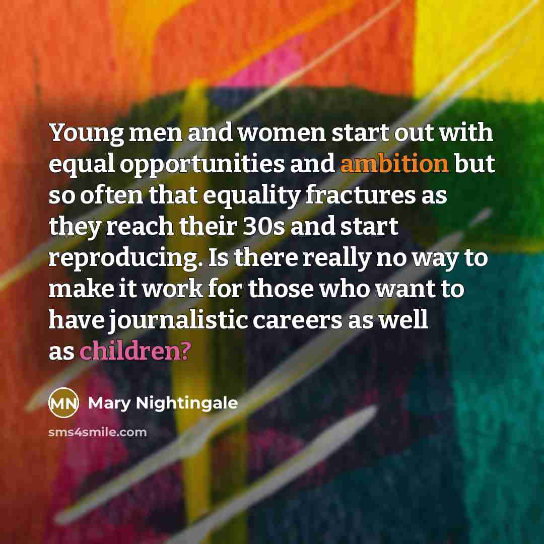 “Young men and women start out with equal opportunities and ambition but so often that equality fractures as they reach their 30s and start reproducing. Is there really no way to make it work for those who want to have journalistic careers as well as children?” quote by Mary Nightingale