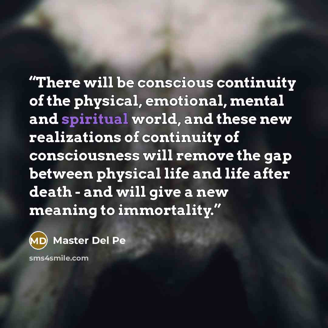 “There will be conscious continuity of the physical, emotional, mental and spiritual world, and these new realizations of continuity of consciousness will remove the gap between physical life and life after death - and will give a new meaning to immortality.” quote by Master Del Pe