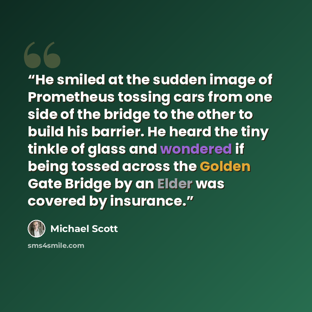 “He smiled at the sudden image of Prometheus tossing cars from one side of the bridge to the other to build his barrier. He heard the tiny tinkle of glass and wondered if being tossed across the Golden Gate Bridge by an Elder was covered by insurance.” quote by Michael Scott