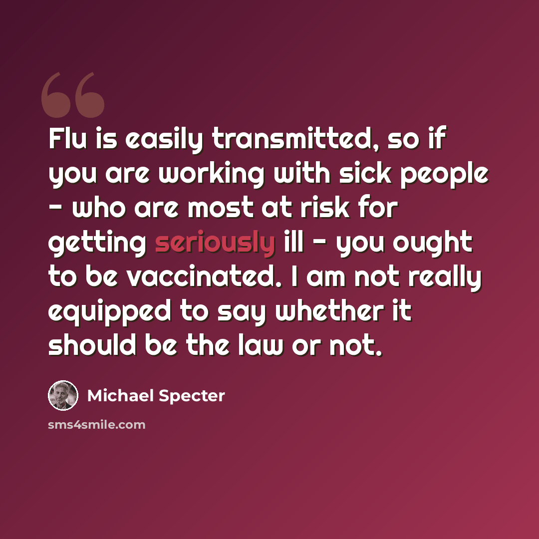“Flu is easily transmitted, so if you are working with sick people - who are most at risk for getting seriously ill - you ought to be vaccinated. I am not really equipped to say whether it should be the law or not.” quote by Michael Specter