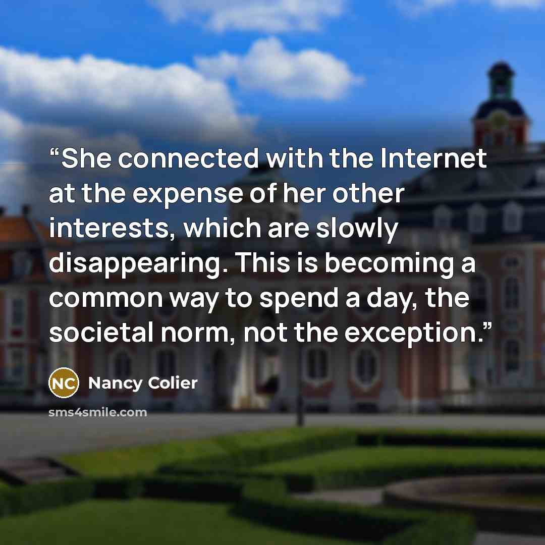 “She connected with the Internet at the expense of her other interests, which are slowly disappearing. This is becoming a common way to spend a day, the societal norm, not the exception.” quote by Nancy Colier