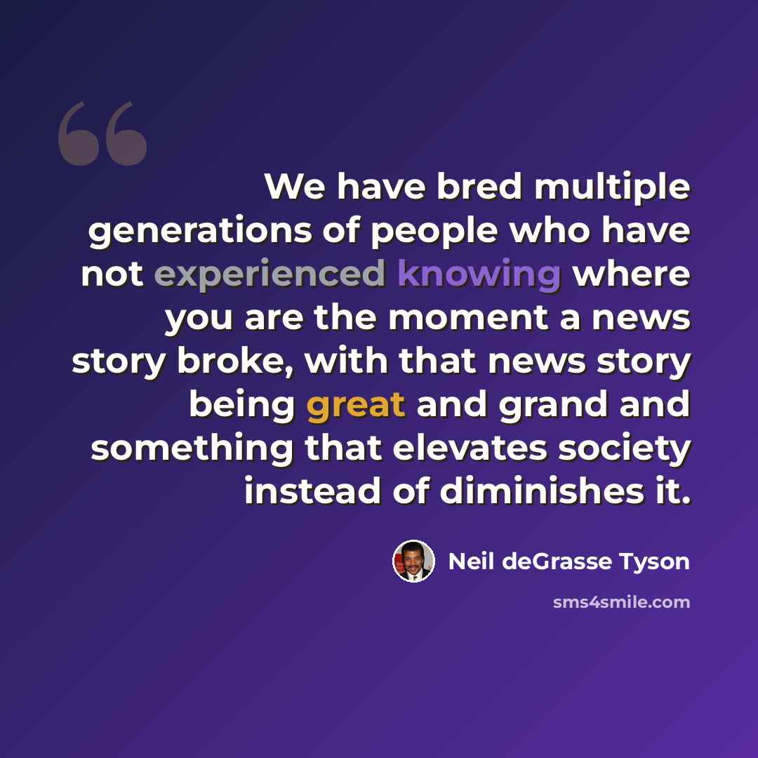 “We have bred multiple generations of people who have not experienced knowing where you are the moment a news story broke, with that news story being great and grand and something that elevates society instead of diminishes it.” quote by Neil deGrasse Tyson