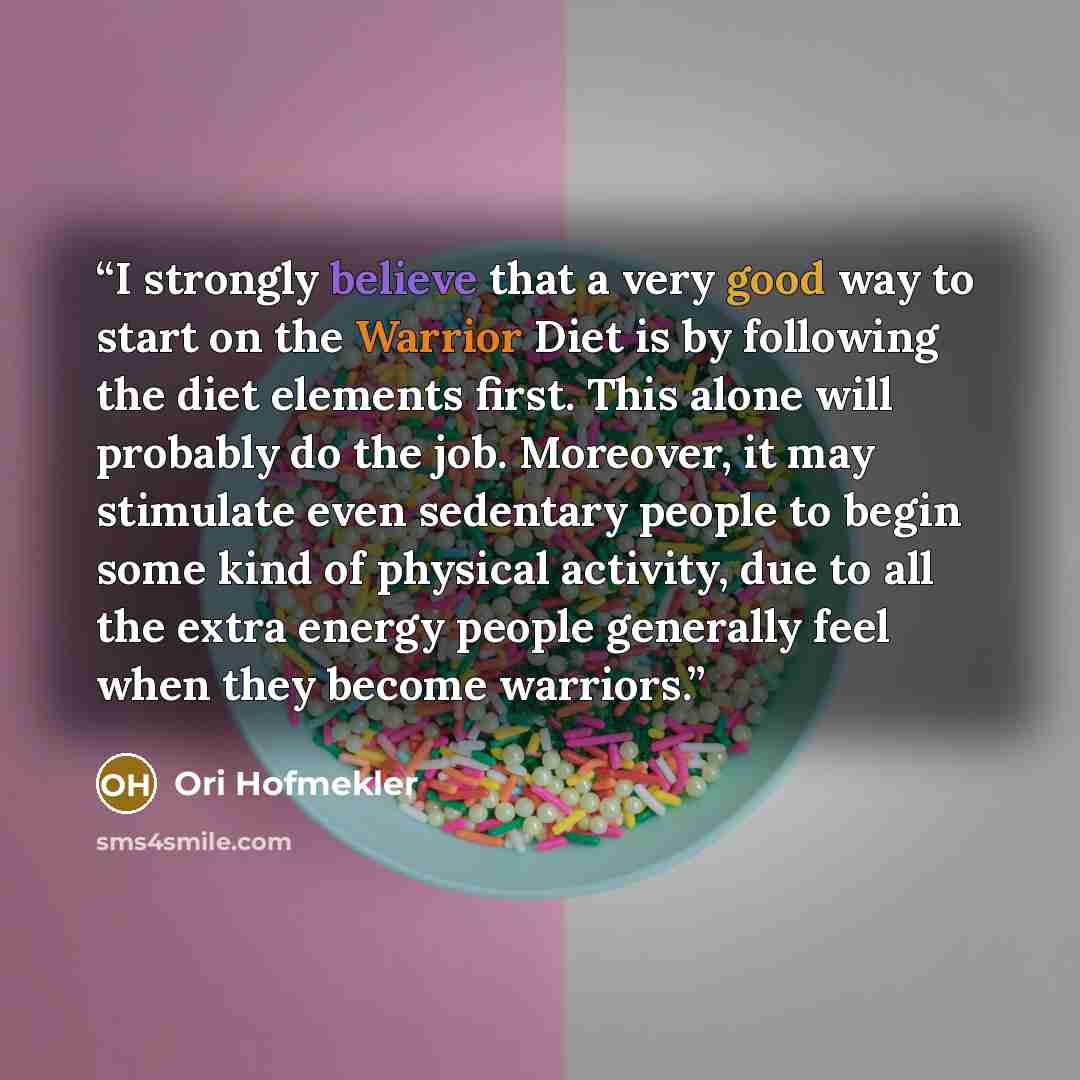 “I strongly believe that a very good way to start on the Warrior Diet is by following the diet elements first. This alone will probably do the job. Moreover, it may stimulate even sedentary people to begin some kind of physical activity, due to all the extra energy people generally feel when they…” quote by Ori Hofmekler