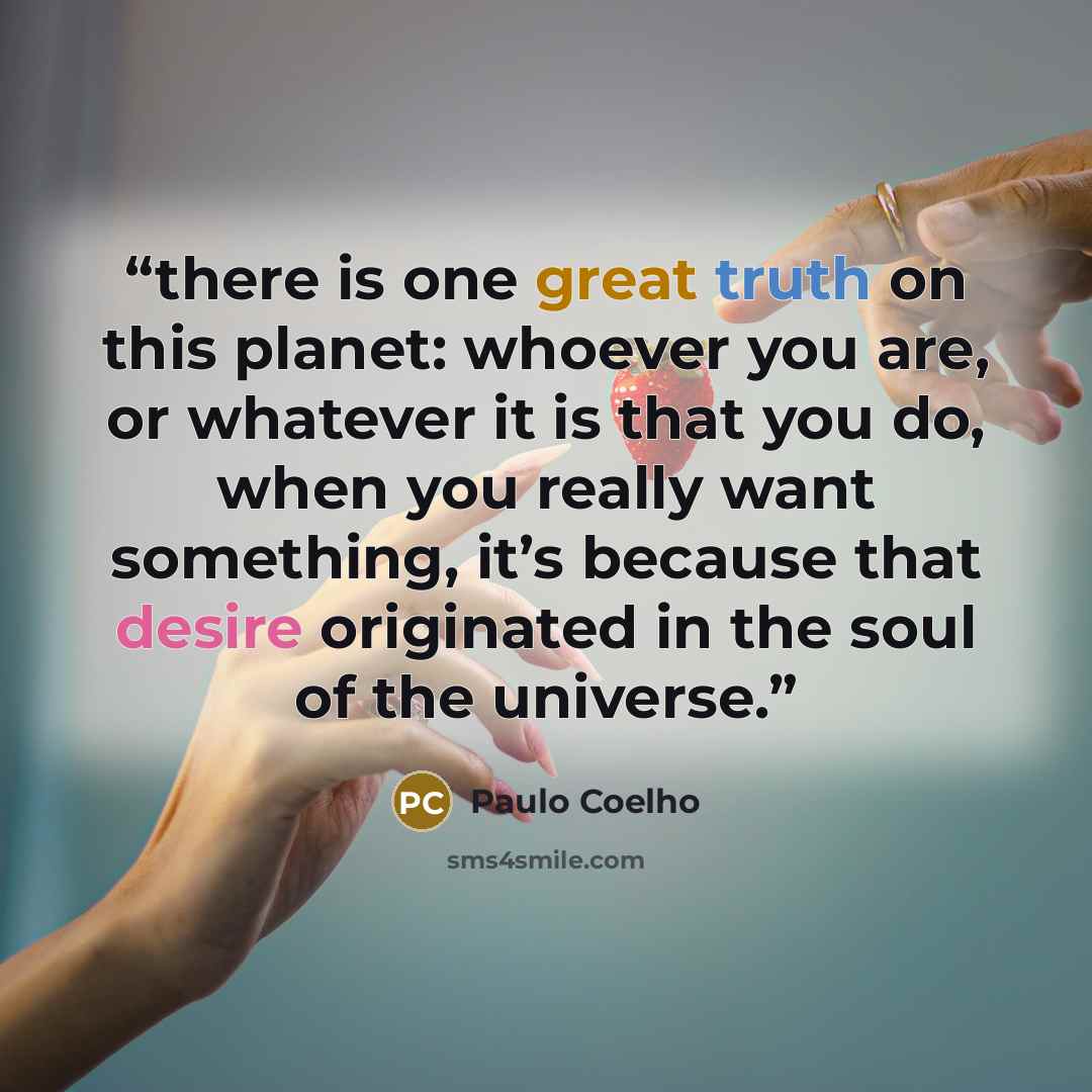 “there is one great truth on this planet: whoever you are, or whatever it is that you do, when you really want something, it’s because that desire originated in the soul of the universe.” quote by Paulo Coelho