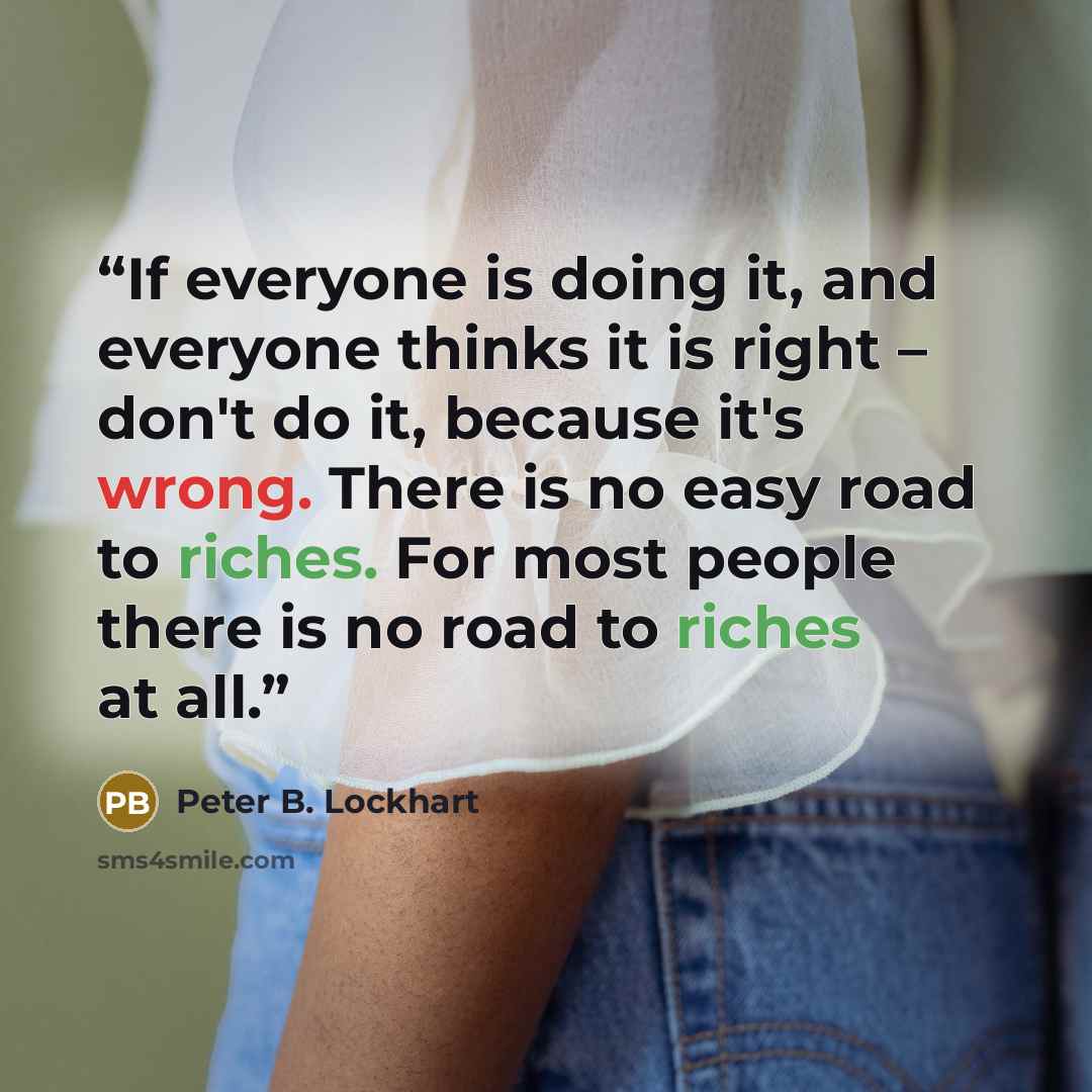 “If everyone is doing it, and everyone thinks it is right – don't do it, because it's wrong. There is no easy road to riches. For most people there is no road to riches at all.” quote by Peter B. Lockhart