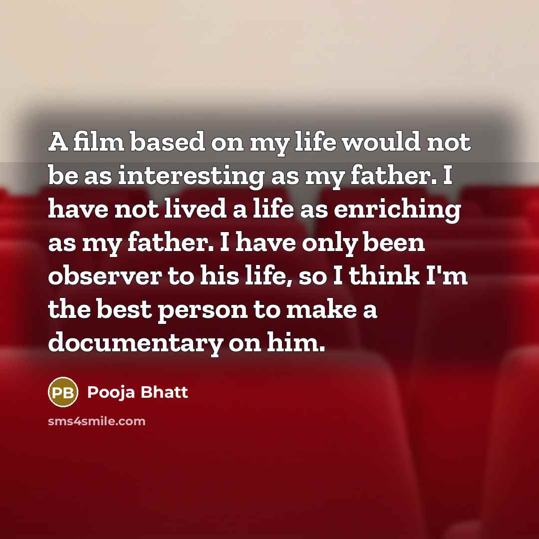 “A film based on my life would not be as interesting as my father. I have not lived a life as enriching as my father. I have only been observer to his life, so I think I'm the best person to make a documentary on him.” quote by Pooja Bhatt