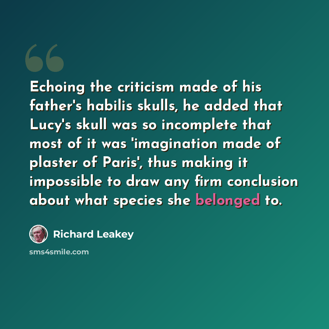 “Echoing the criticism made of his father's habilis skulls, he added that Lucy's skull was so incomplete that most of it was 'imagination made of plaster of Paris', thus making it impossible to draw any firm conclusion about what species she belonged to.” quote by Richard Leakey