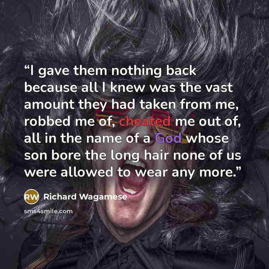 “I gave them nothing back because all I knew was the vast amount they had taken from me, robbed me of, cheated me out of, all in the name of a God whose son bore the long hair none of us were allowed to wear any more.” quote by Richard Wagamese