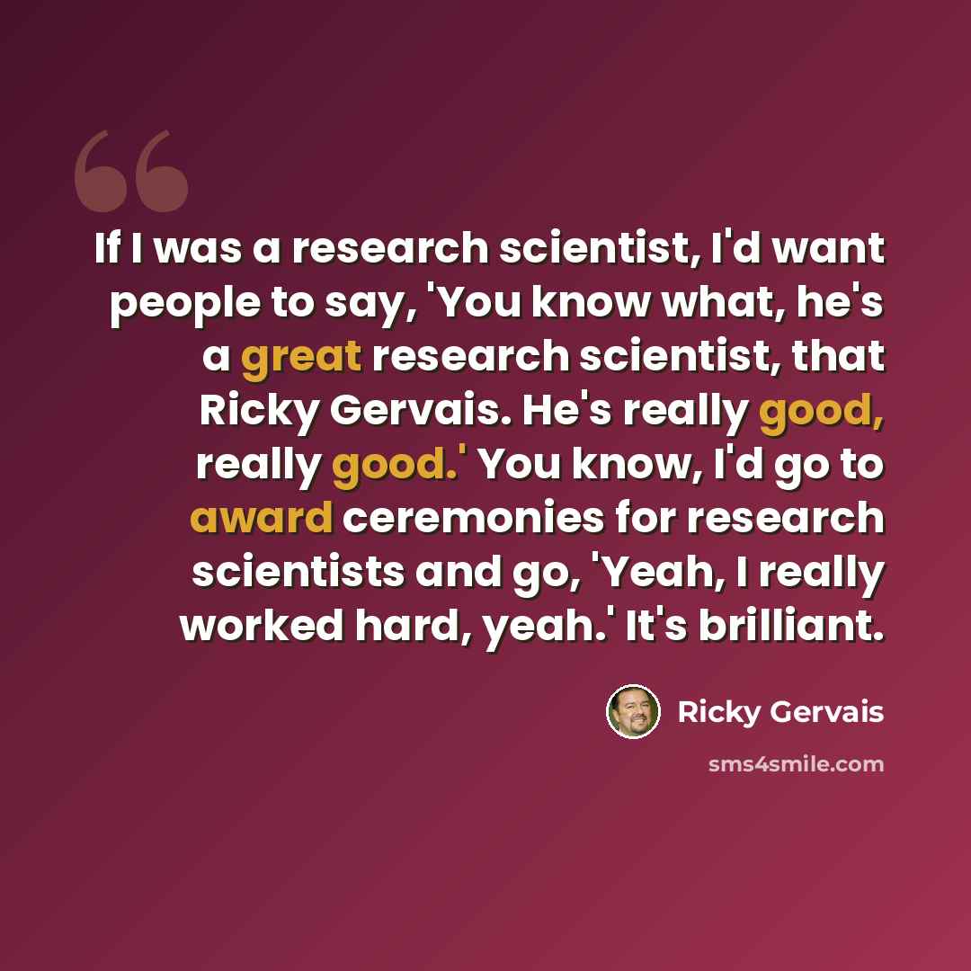 “If I was a research scientist, I'd want people to say, 'You know what, he's a great research scientist, that Ricky Gervais. He's really good, really good.' You know, I'd go to award ceremonies for research scientists and go, 'Yeah, I really worked hard, yeah.' It's brilliant.” quote by Ricky Gervais