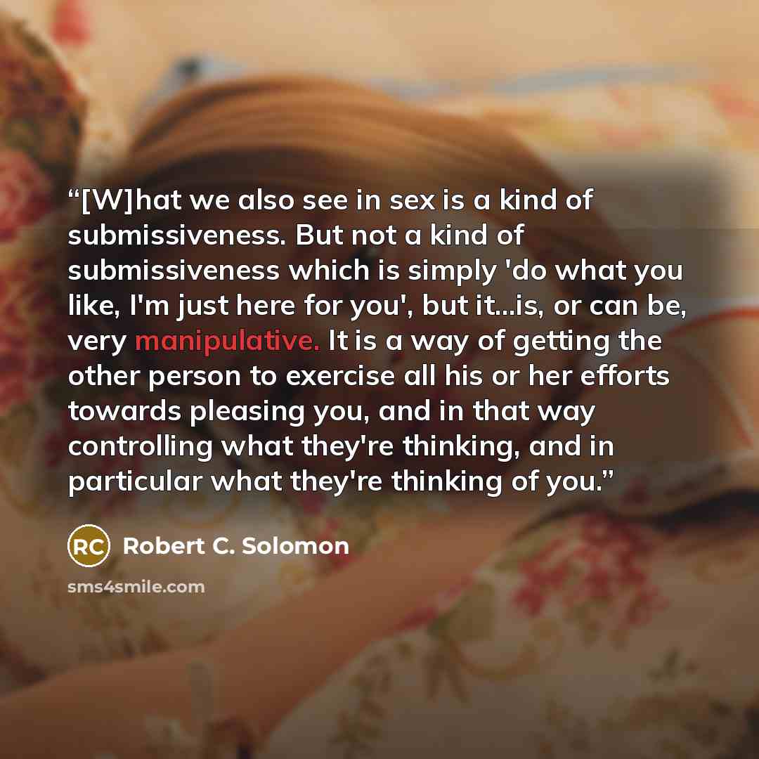 “[W]hat we also see in sex is a kind of submissiveness. But not a kind of submissiveness which is simply 'do what you like, I'm just here for you', but it...is, or can be, very manipulative. It is a way of getting the other person to exercise all his or her efforts towards pleasing you, and in that…” quote by Robert C. Solomon