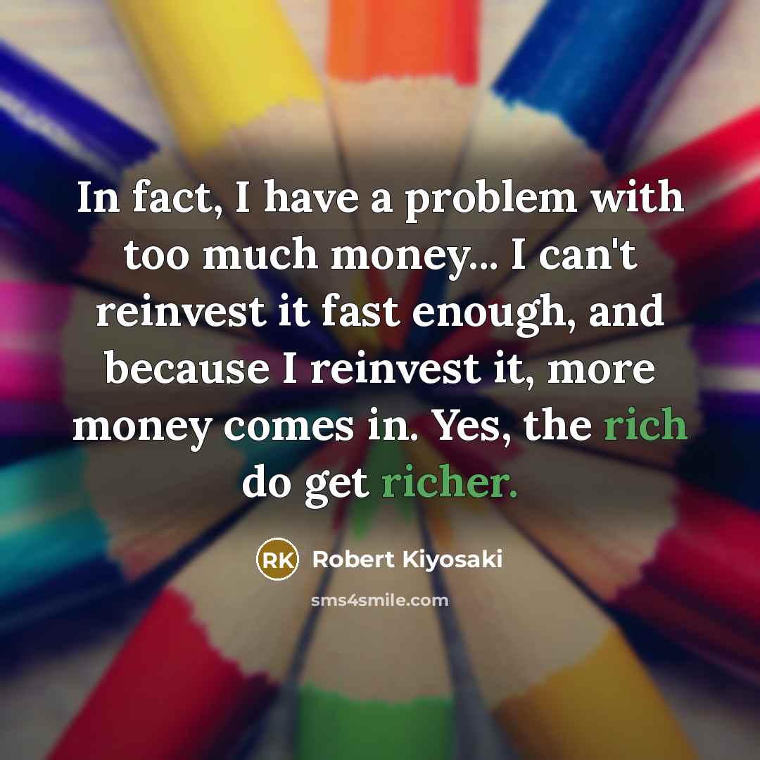“In fact, I have a problem with too much money... I can't reinvest it fast enough, and because I reinvest it, more money comes in. Yes, the rich do get richer.” quote by Robert Kiyosaki