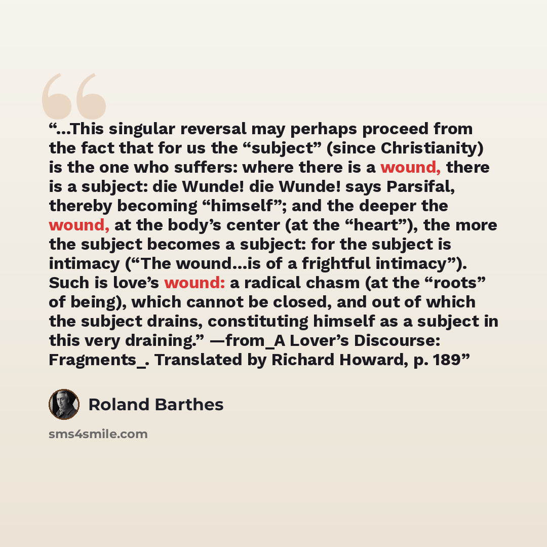 “…This singular reversal may perhaps proceed from the fact that for us the “subject” (since Christianity) is the one who suffers: where there is a wound, there is a subject: die Wunde! die Wunde! says Parsifal, thereby becoming “himself”; and the deeper the wound, at the body’s center (at the…” quote by Roland Barthes
