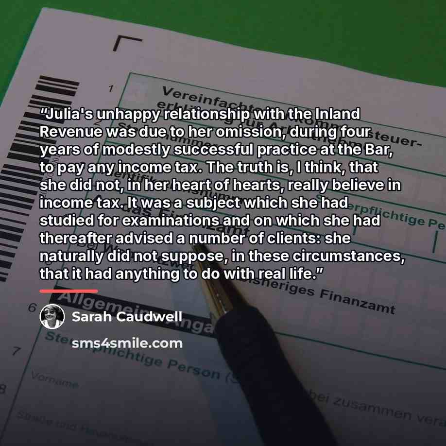 “Julia's unhappy relationship with the Inland Revenue was due to her omission, during four years of modestly successful practice at the Bar, to pay any income tax. The truth is, I think, that she did not, in her heart of hearts, really believe in income tax. It was a subject which she had studied…” quote by Sarah Caudwell
