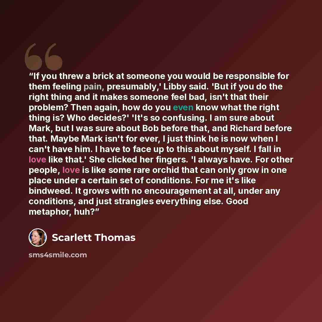 “If you threw a brick at someone you would be responsible for them feeling pain, presumably,' Libby said. 'But if you do the right thing and it makes someone feel bad, isn't that their problem? Then again, how do you even know what the right thing is? Who decides?' 'It's so confusing. I am sure…” quote by Scarlett Thomas