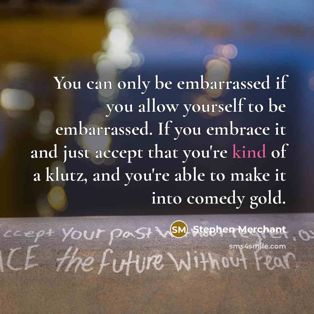“You can only be embarrassed if you allow yourself to be embarrassed. If you embrace it and just accept that you're kind of a klutz, and you're able to make it into comedy gold.” quote by Stephen Merchant