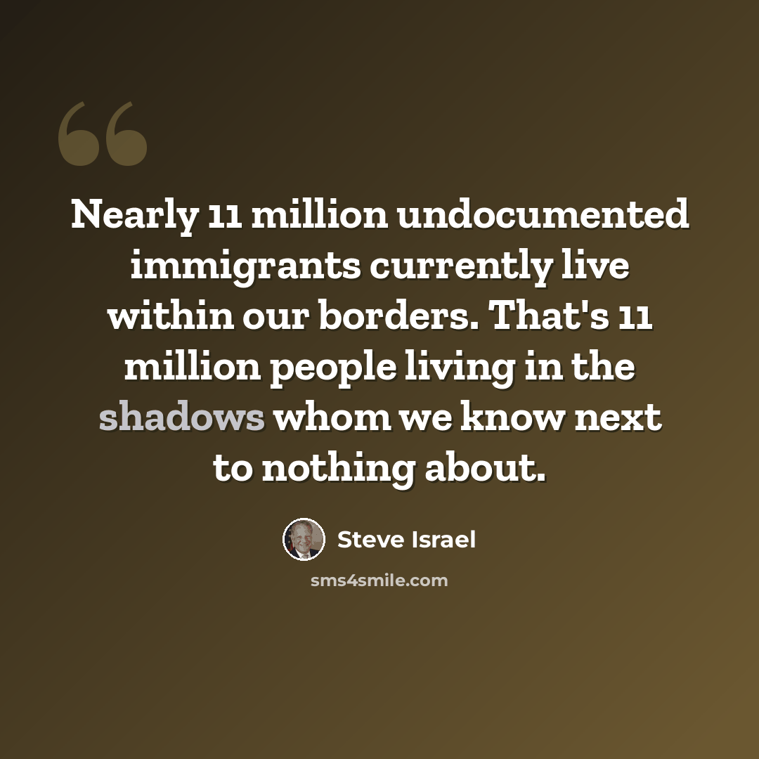 “Nearly 11 million undocumented immigrants currently live within our borders. That's 11 million people living in the shadows whom we know next to nothing about.” quote by Steve Israel