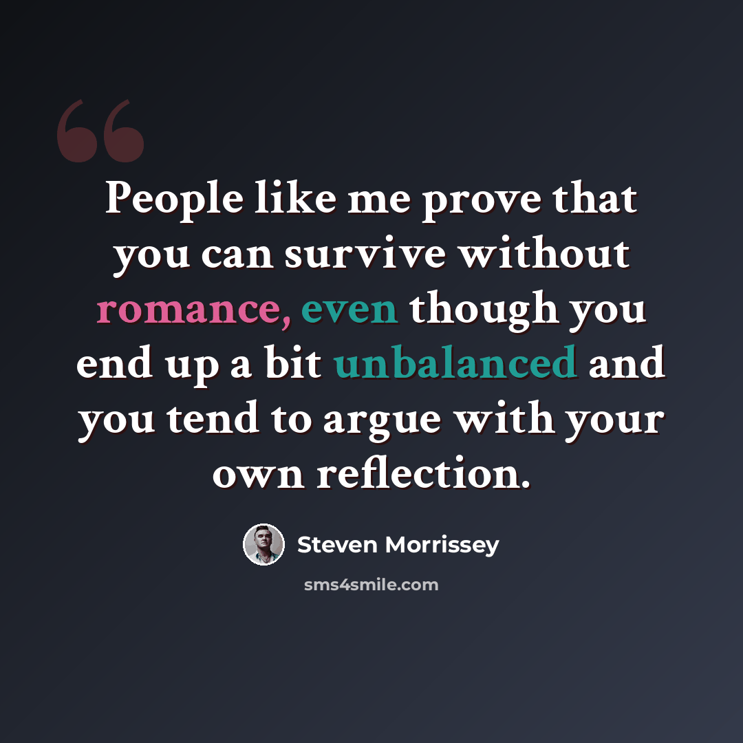 “People like me prove that you can survive without romance, even though you end up a bit unbalanced and you tend to argue with your own reflection.” quote by Steven Morrissey
