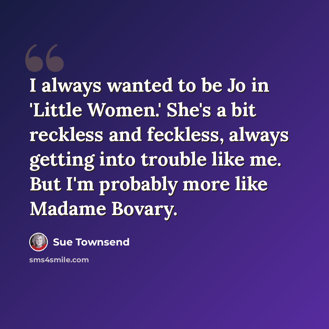 “I always wanted to be Jo in 'Little Women.' She's a bit reckless and feckless, always getting into trouble like me. But I'm probably more like Madame Bovary.” quote by Sue Townsend