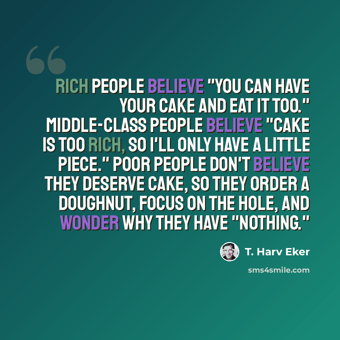 “Rich people believe "You can have your cake and eat it too." Middle-class people believe "Cake is too rich, so I'll only have a little piece." Poor people don't believe they deserve cake, so they order a doughnut, focus on the hole, and wonder why they have "nothing."” quote by T. Harv Eker