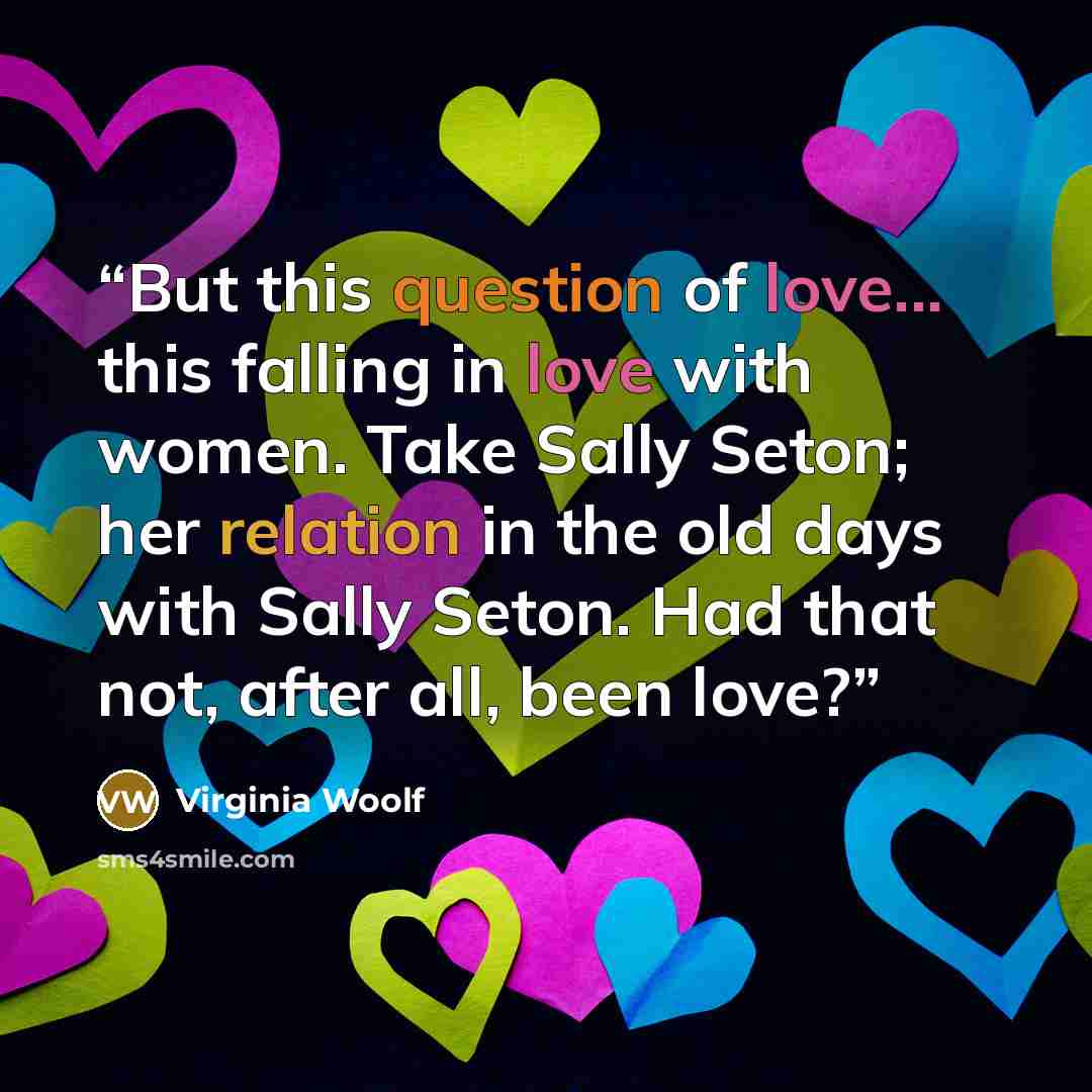 “But this question of love... this falling in love with women. Take Sally Seton; her relation in the old days with Sally Seton. Had that not, after all, been love?” quote by Virginia Woolf