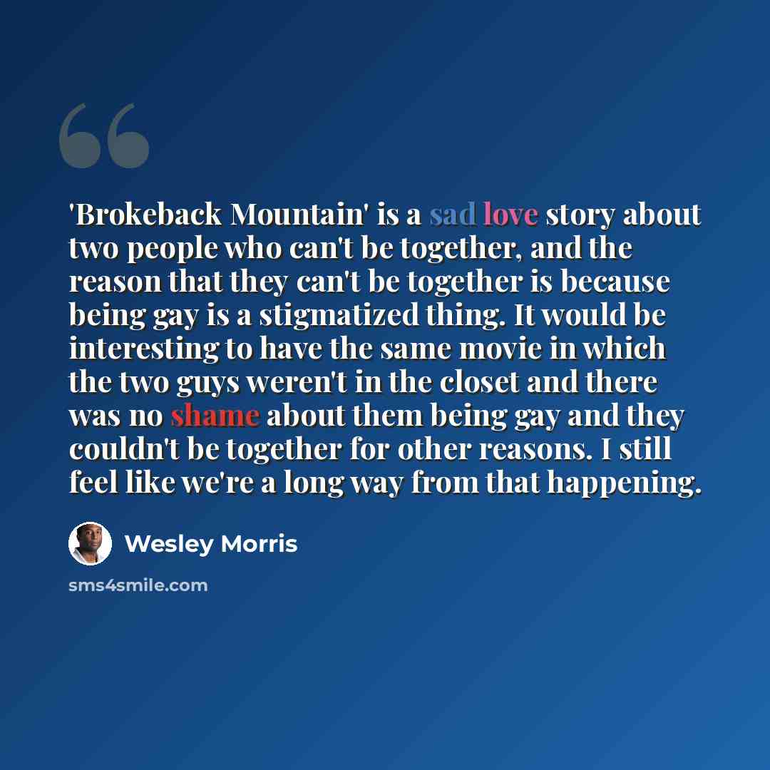 “'Brokeback Mountain' is a sad love story about two people who can't be together, and the reason that they can't be together is because being gay is a stigmatized thing. It would be interesting to have the same movie in which the two guys weren't in the closet and there was no shame about them…” quote by Wesley Morris