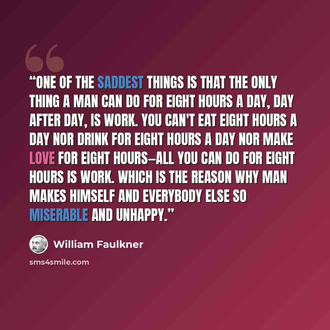 “One of the saddest things is that the only thing a man can do for eight hours a day, day after day, is work. You can't eat eight hours a day nor drink for eight hours a day nor make love for eight hours—all you can do for eight hours is work. Which is the reason why man makes himself and everybody…” quote by William Faulkner