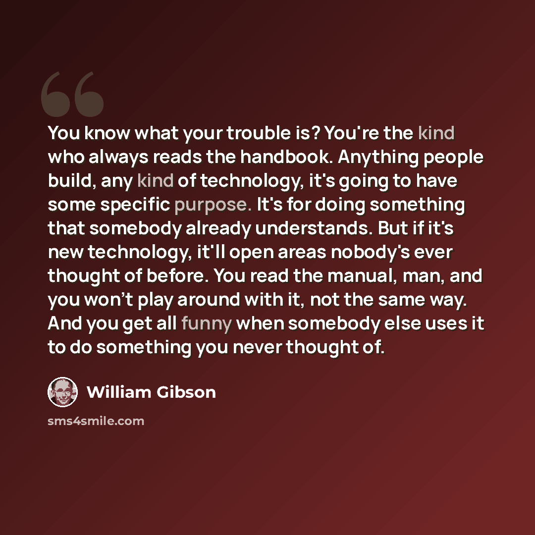 “You know what your trouble is? You're the kind who always reads the handbook. Anything people build, any kind of technology, it's going to have some specific purpose. It's for doing something that somebody already understands. But if it's new technology, it'll open areas nobody's ever thought of…” quote by William Gibson