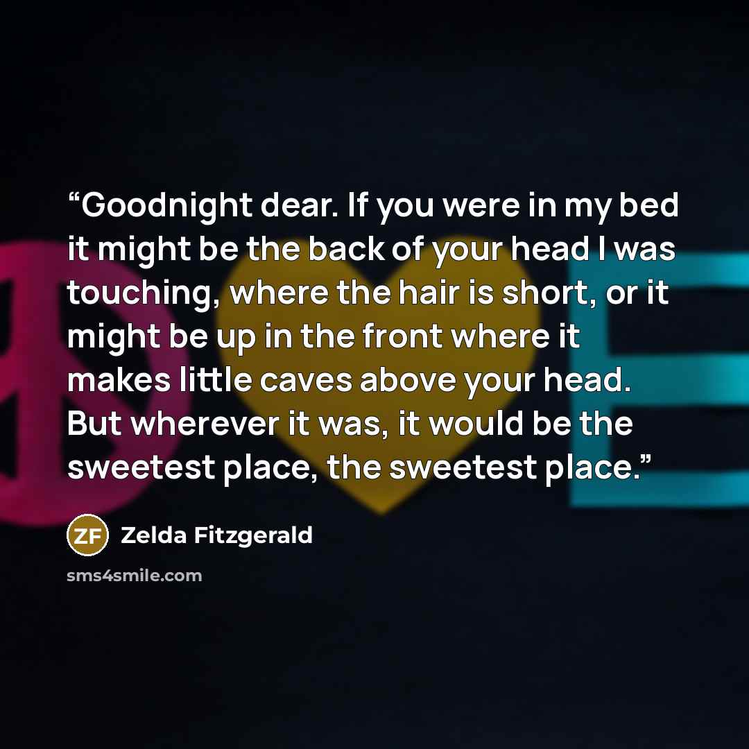 “Goodnight dear. If you were in my bed it might be the back of your head I was touching, where the hair is short, or it might be up in the front where it makes little caves above your head. But wherever it was, it would be the sweetest place, the sweetest place.” quote by Zelda Fitzgerald