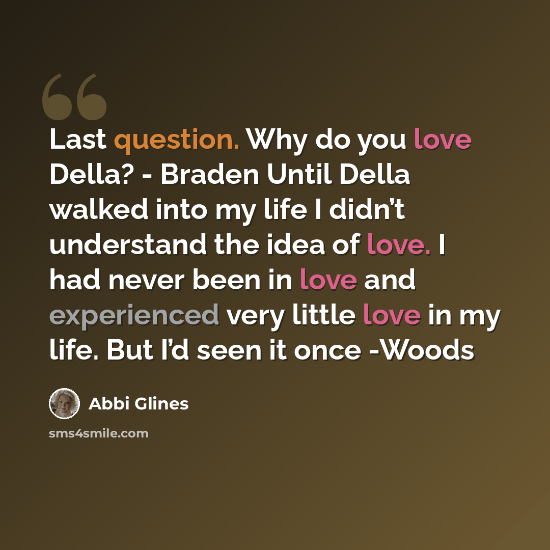 “Last question. Why do you love Della? - Braden Until Della walked into my life I didn’t understand the idea of love. I had never been in love and experienced very little love in my life. But I’d seen it once -Woods” quote by Abbi Glines