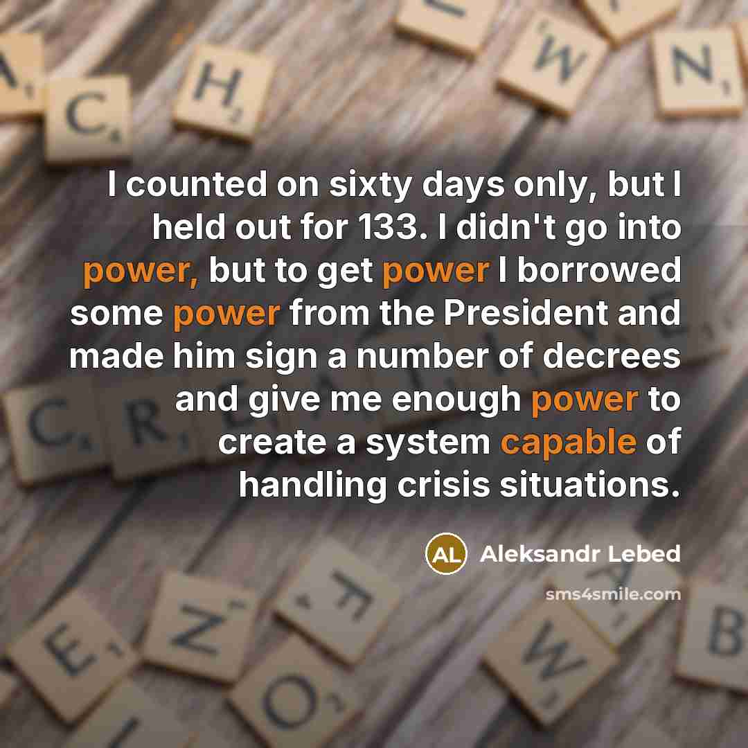 “I counted on sixty days only, but I held out for 133. I didn't go into power, but to get power I borrowed some power from the President and made him sign a number of decrees and give me enough power to create a system capable of handling crisis situations.” quote by Aleksandr Lebed