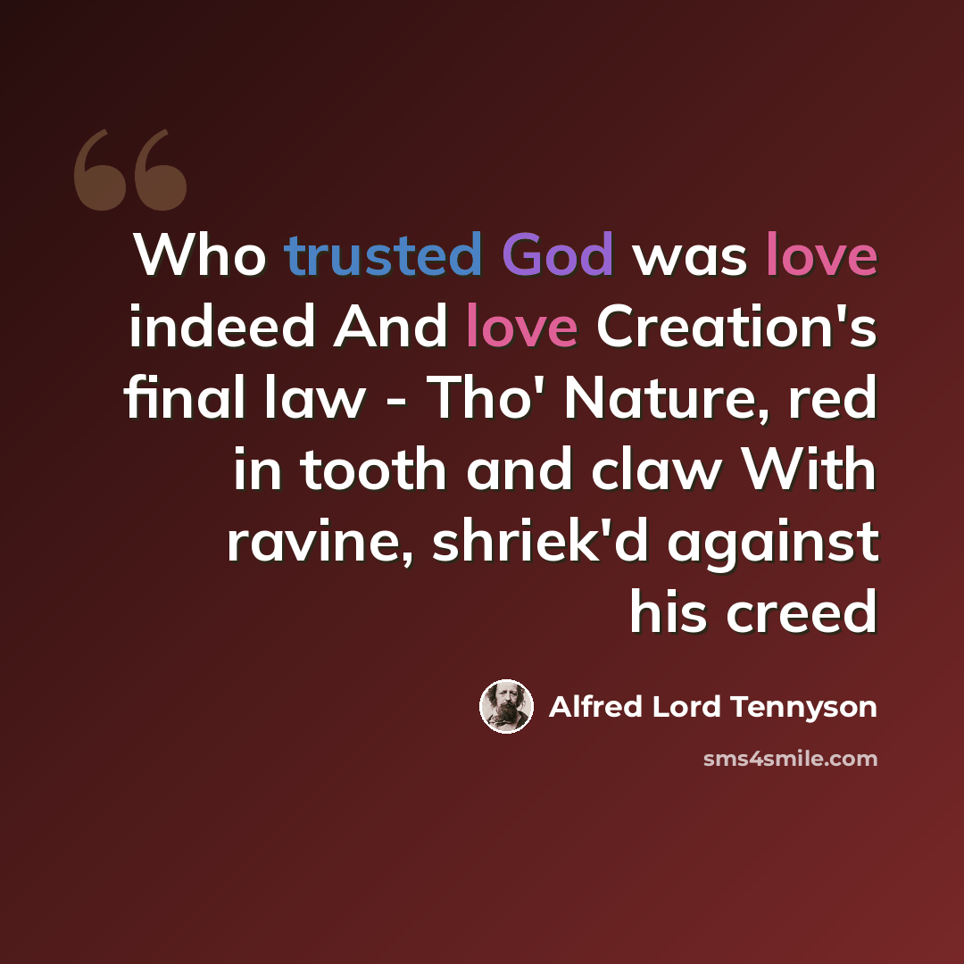 “Who trusted God was love indeed And love Creation's final law - Tho' Nature, red in tooth and claw With ravine, shriek'd against his creed” quote by Alfred Lord Tennyson