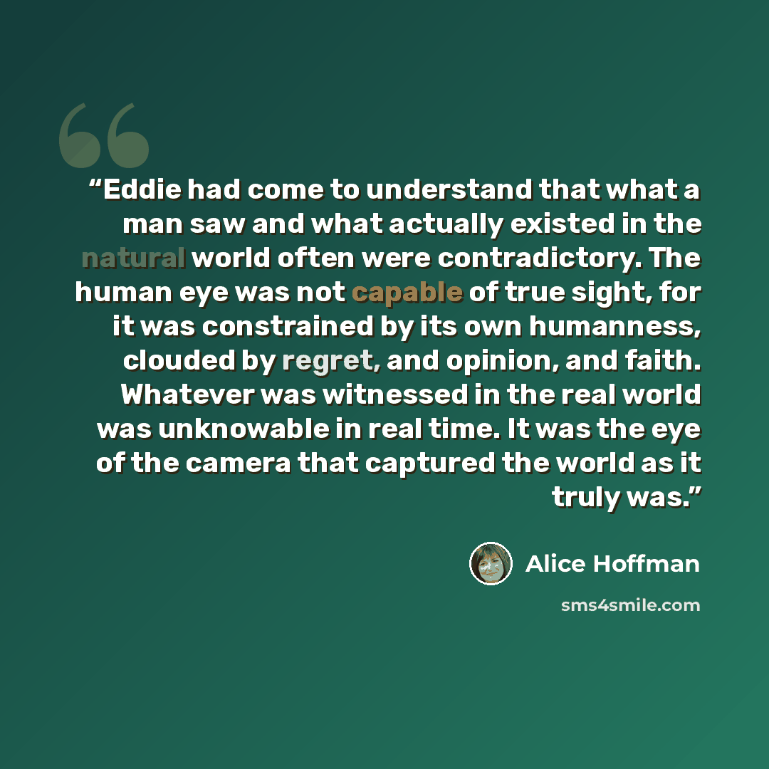 “Eddie had come to understand that what a man saw and what actually existed in the natural world often were contradictory. The human eye was not capable of true sight, for it was constrained by its own humanness, clouded by regret, and opinion, and faith. Whatever was witnessed in the real world…” quote by Alice Hoffman