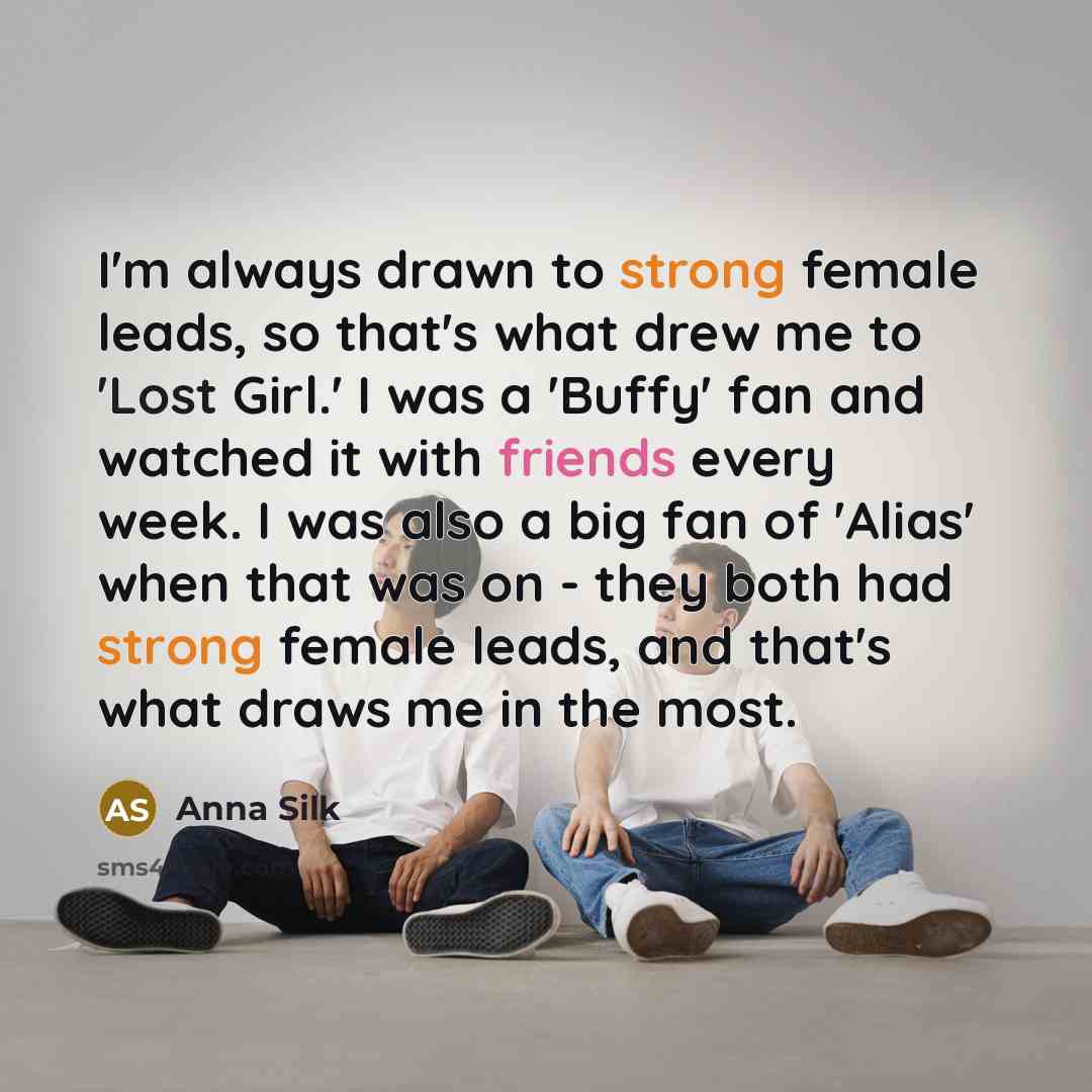 “I'm always drawn to strong female leads, so that's what drew me to 'Lost Girl.' I was a 'Buffy' fan and watched it with friends every week. I was also a big fan of 'Alias' when that was on - they both had strong female leads, and that's what draws me in the most.” quote by Anna Silk