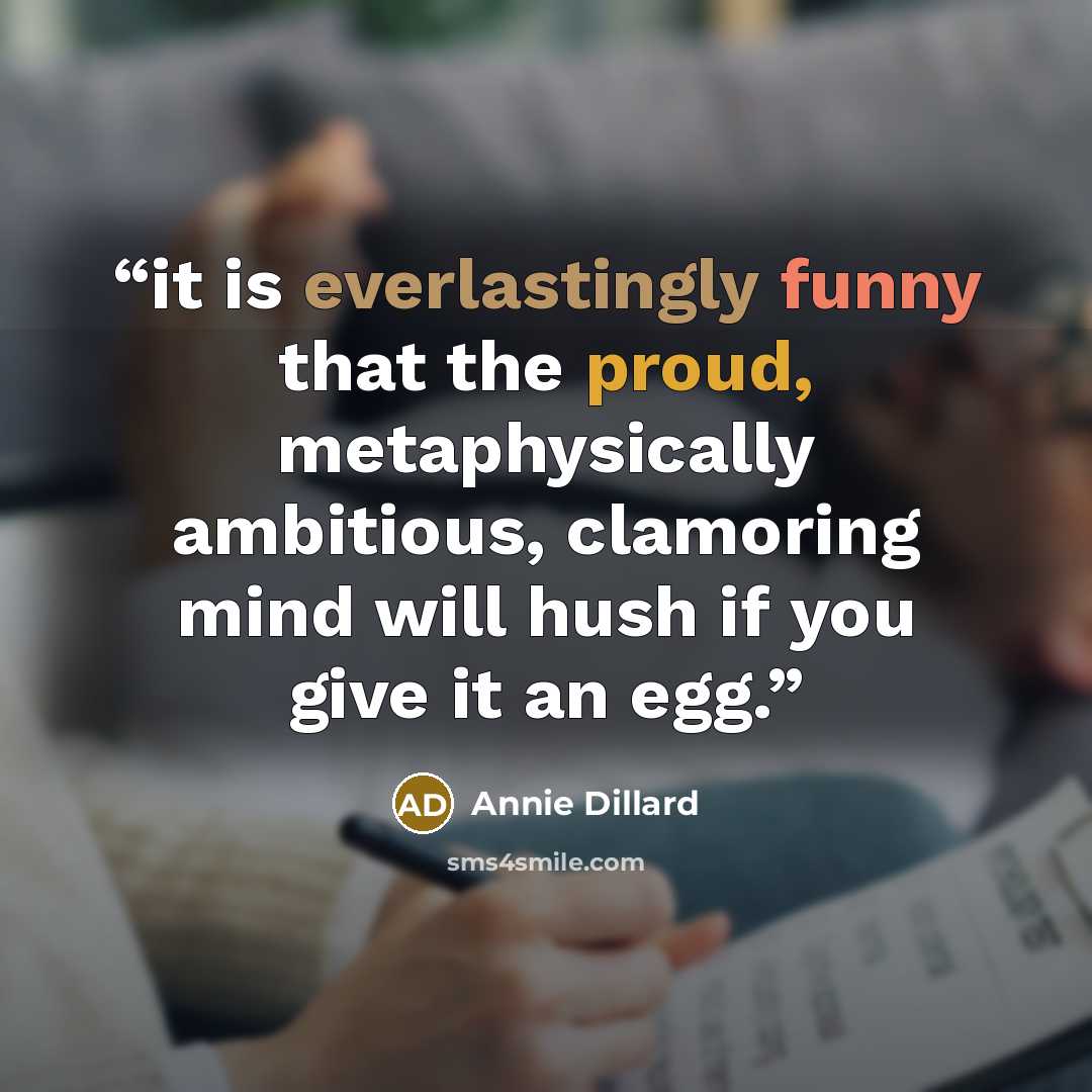 “it is everlastingly funny that the proud, metaphysically ambitious, clamoring mind will hush if you give it an egg.” quote by annie dillard